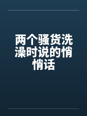 两个骚货洗澡时说的悄悄话封面