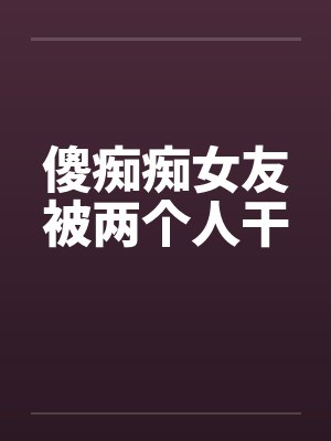 傻痴痴女友被两个人干封面