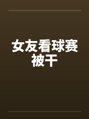 女友看球赛被干by佚名封面