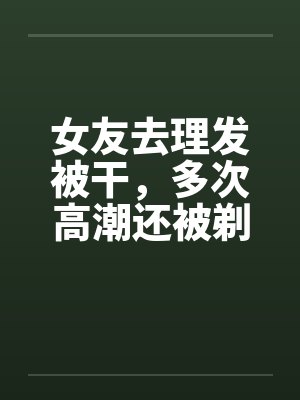 老婆被男理发师按着剃光头刮脸的文章封面
