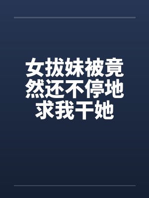 女拔妹被竟然还不停地求我干她笔趣阁无弹窗封面